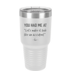 You Had Me at Let's Make it Look Like an Accident - Laser Engraved Stainless Steel Drinkware - 2514 -